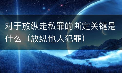 对于放纵走私罪的断定关键是什么（放纵他人犯罪）