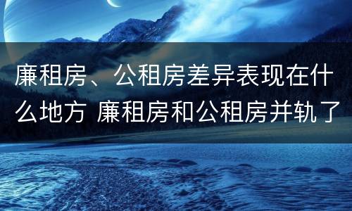 廉租房、公租房差异表现在什么地方 廉租房和公租房并轨了吗