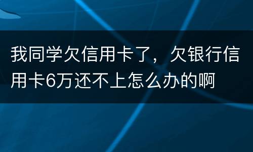 我同学欠信用卡了，欠银行信用卡6万还不上怎么办的啊