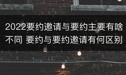 2022要约邀请与要约主要有啥不同 要约与要约邀请有何区别?