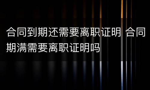 合同到期还需要离职证明 合同期满需要离职证明吗