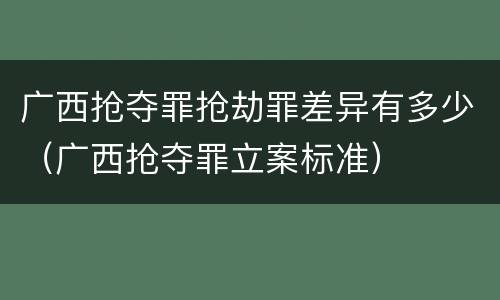 广西抢夺罪抢劫罪差异有多少（广西抢夺罪立案标准）