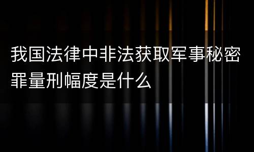 我国法律中非法获取军事秘密罪量刑幅度是什么