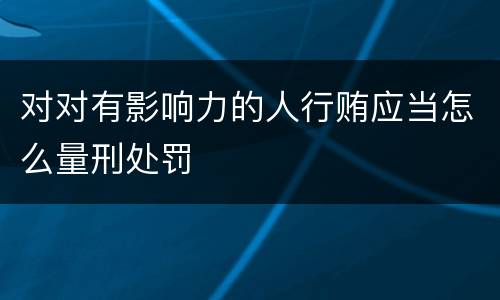 对对有影响力的人行贿应当怎么量刑处罚