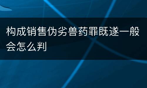 构成销售伪劣兽药罪既遂一般会怎么判