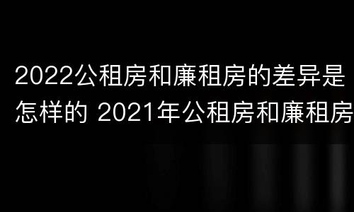 2022公租房和廉租房的差异是怎样的 2021年公租房和廉租房有什么区别