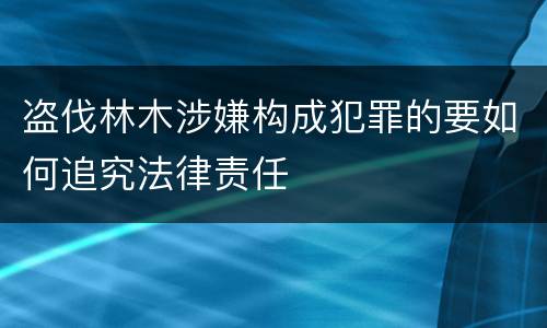 盗伐林木涉嫌构成犯罪的要如何追究法律责任