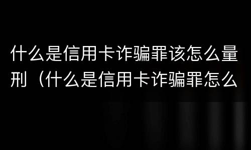 什么是信用卡诈骗罪该怎么量刑（什么是信用卡诈骗罪怎么处罚）