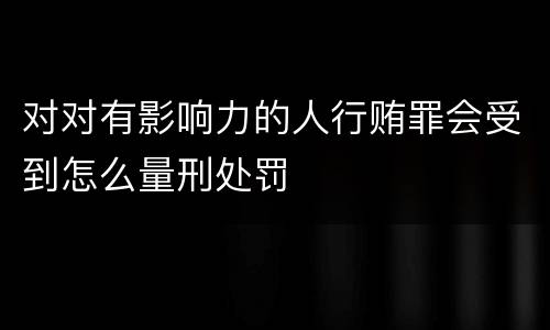 对对有影响力的人行贿罪会受到怎么量刑处罚