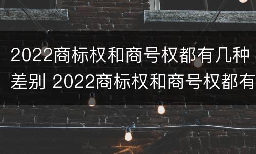 2022商标权和商号权都有几种差别 2022商标权和商号权都有几种差别