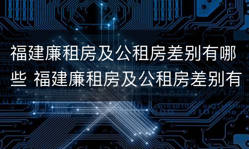 福建廉租房及公租房差别有哪些 福建廉租房及公租房差别有哪些原因