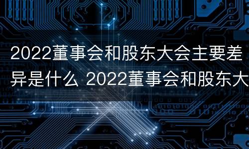 2022董事会和股东大会主要差异是什么 2022董事会和股东大会主要差异是什么意思