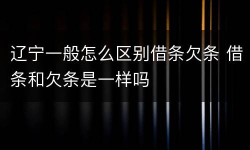 辽宁一般怎么区别借条欠条 借条和欠条是一样吗