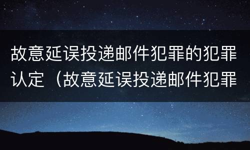 故意延误投递邮件犯罪的犯罪认定（故意延误投递邮件犯罪的犯罪认定依据）