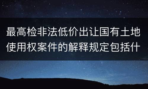 最高检非法低价出让国有土地使用权案件的解释规定包括什么主要内容