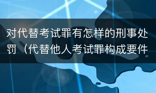 对代替考试罪有怎样的刑事处罚（代替他人考试罪构成要件有何规定）