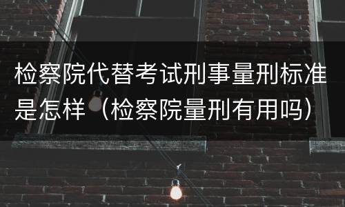 检察院代替考试刑事量刑标准是怎样（检察院量刑有用吗）