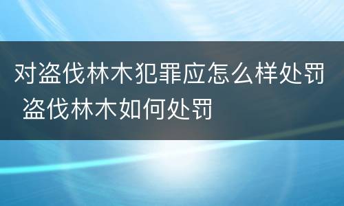 对盗伐林木犯罪应怎么样处罚 盗伐林木如何处罚