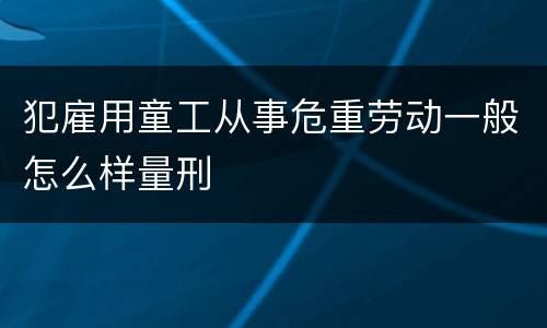 犯雇用童工从事危重劳动一般怎么样量刑