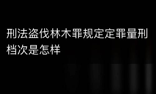 刑法盗伐林木罪规定定罪量刑档次是怎样