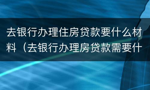 去银行办理住房贷款要什么材料（去银行办理房贷款需要什么材料）