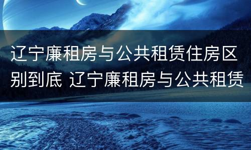 辽宁廉租房与公共租赁住房区别到底 辽宁廉租房与公共租赁住房区别到底有多大