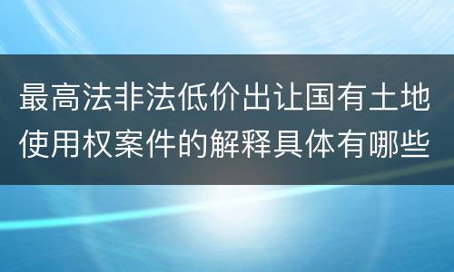 最高法非法低价出让国有土地使用权案件的解释具体有哪些