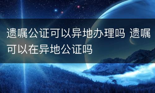 遗嘱公证可以异地办理吗 遗嘱可以在异地公证吗