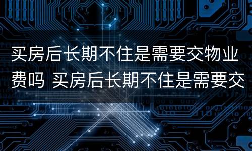 买房后长期不住是需要交物业费吗 买房后长期不住是需要交物业费吗多少钱