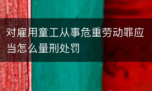 对雇用童工从事危重劳动罪应当怎么量刑处罚