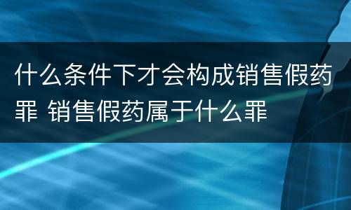 什么条件下才会构成销售假药罪 销售假药属于什么罪