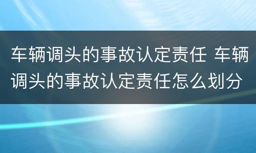 车辆调头的事故认定责任 车辆调头的事故认定责任怎么划分