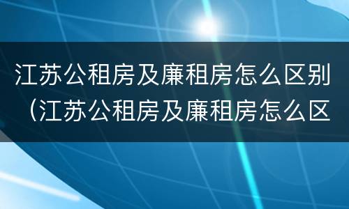 江苏公租房及廉租房怎么区别（江苏公租房及廉租房怎么区别的）