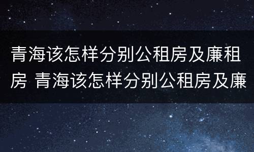 青海该怎样分别公租房及廉租房 青海该怎样分别公租房及廉租房呢