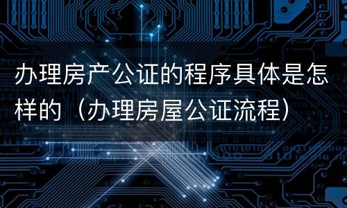 办理房产公证的程序具体是怎样的（办理房屋公证流程）