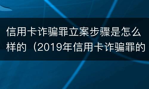 信用卡诈骗罪立案步骤是怎么样的（2019年信用卡诈骗罪的最新立案标准）