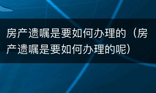 房产遗嘱是要如何办理的（房产遗嘱是要如何办理的呢）