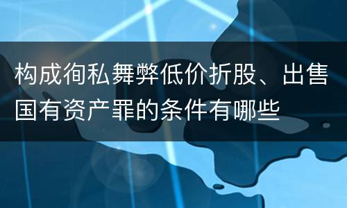 构成徇私舞弊低价折股、出售国有资产罪的条件有哪些