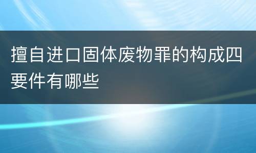 擅自进口固体废物罪的构成四要件有哪些