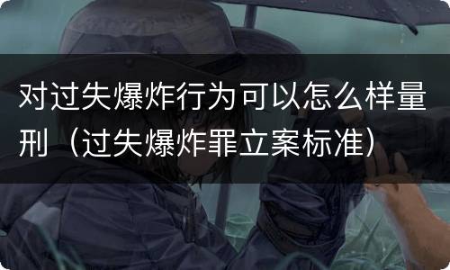 对过失爆炸行为可以怎么样量刑（过失爆炸罪立案标准）