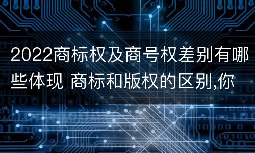 2022商标权及商号权差别有哪些体现 商标和版权的区别,你知道多少?