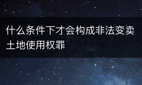 什么条件下才会构成非法变卖土地使用权罪