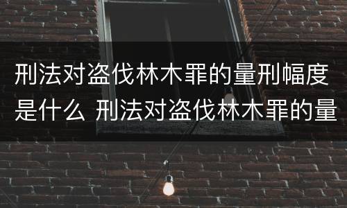 刑法对盗伐林木罪的量刑幅度是什么 刑法对盗伐林木罪的量刑幅度是什么标准