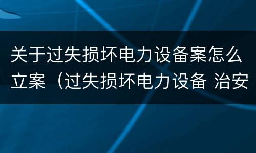 关于过失损坏电力设备案怎么立案（过失损坏电力设备 治安处罚）