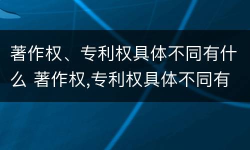 著作权、专利权具体不同有什么 著作权,专利权具体不同有什么特点