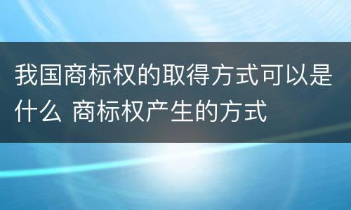 我国商标权的取得方式可以是什么 商标权产生的方式