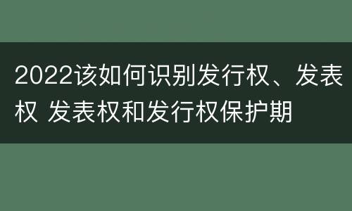 2022该如何识别发行权、发表权 发表权和发行权保护期