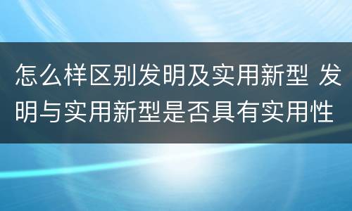 怎么样区别发明及实用新型 发明与实用新型是否具有实用性