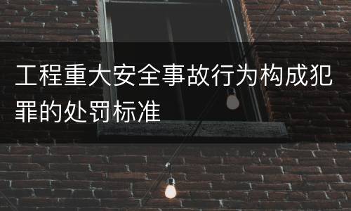 工程重大安全事故行为构成犯罪的处罚标准