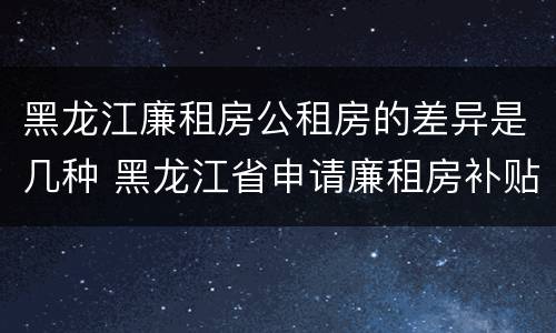 黑龙江廉租房公租房的差异是几种 黑龙江省申请廉租房补贴条件